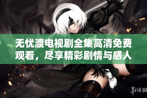 无忧渡电视剧全集高清免费观看，尽享精彩剧情与感人故事！