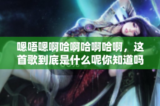 嗯唔嗯啊哈啊哈啊哈啊，这首歌到底是什么呢你知道吗