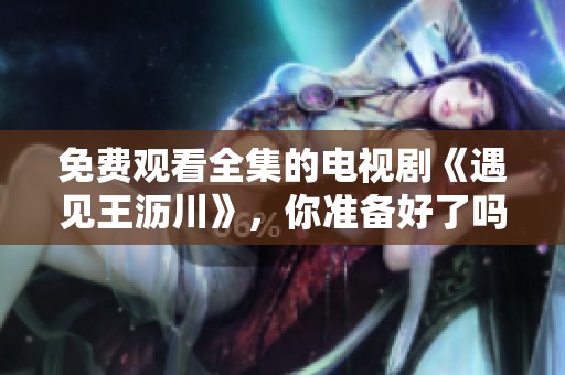 免费观看全集的电视剧《遇见王沥川》，你准备好了吗