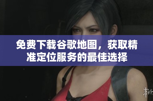 免费下载谷歌地图，获取精准定位服务的最佳选择