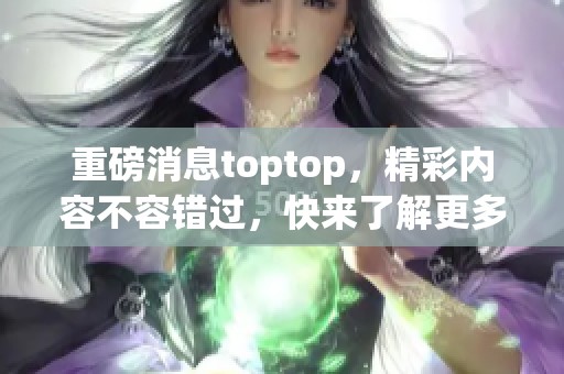 重磅消息toptop，精彩内容不容错过，快来了解更多！