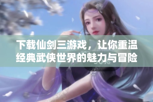 下载仙剑三游戏，让你重温经典武侠世界的魅力与冒险