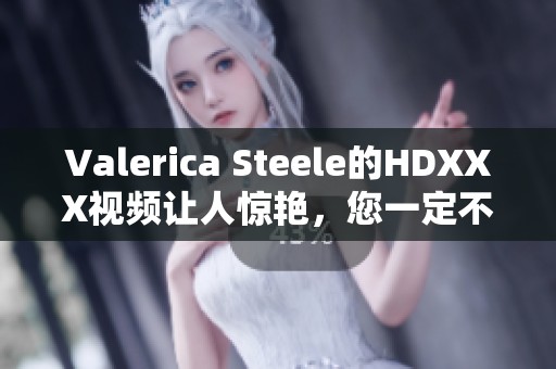 Valerica Steele的HDXXX视频让人惊艳，您一定不容错过！