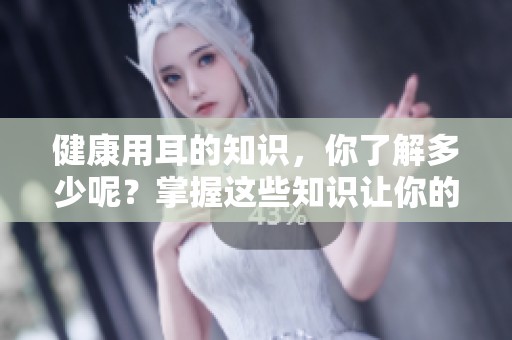健康用耳的知识，你了解多少呢？掌握这些知识让你的耳朵更健康。