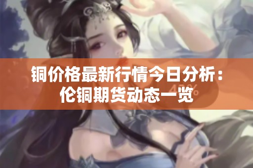 铜价格最新行情今日分析：伦铜期货动态一览
