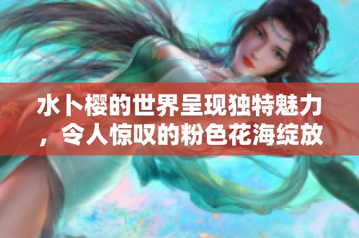 水卜樱的世界呈现独特魅力，令人惊叹的粉色花海绽放绚丽光彩