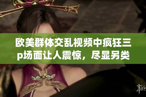 欧美群体交乱视频中疯狂三p场面让人震惊，尽显另类生活方式