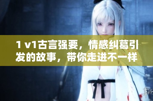 1 v1古言强要，情感纠葛引发的故事，带你走进不一样的古代风情