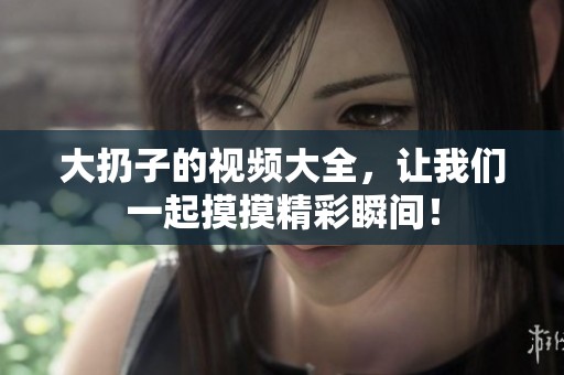 大扔子的视频大全，让我们一起摸摸精彩瞬间！
