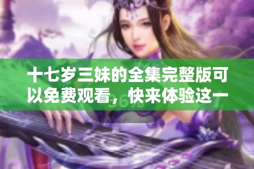 十七岁三妹的全集完整版可以免费观看，快来体验这一精彩内容吧！