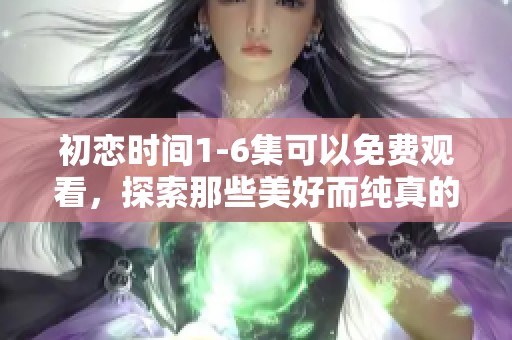 初恋时间1-6集可以免费观看，探索那些美好而纯真的瞬间回忆
