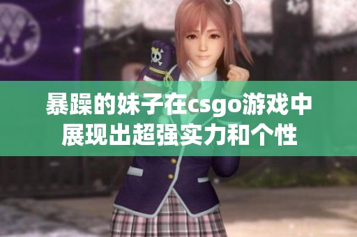 暴躁的妹子在csgo游戏中展现出超强实力和个性