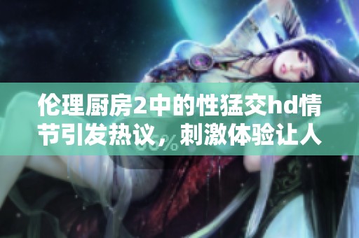伦理厨房2中的性猛交hd情节引发热议，刺激体验让人难以忘怀