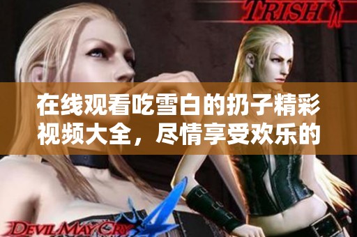 在线观看吃雪白的扔子精彩视频大全，尽情享受欢乐的雪白乐趣！