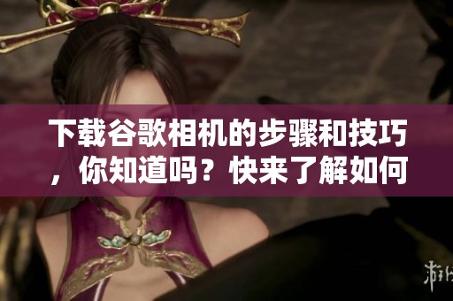 下载谷歌相机的步骤和技巧，你知道吗？快来了解如何下载谷歌相机吧！