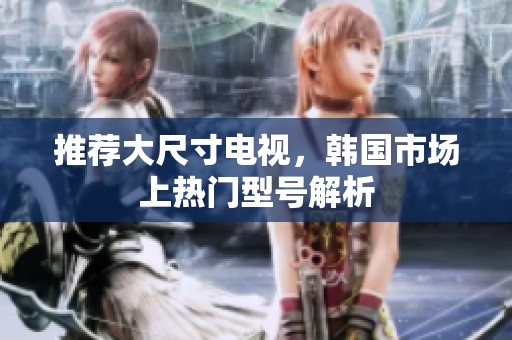 推荐大尺寸电视，韩国市场上热门型号解析