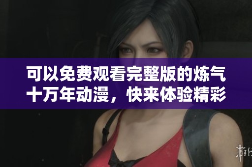 可以免费观看完整版的炼气十万年动漫，快来体验精彩故事吧