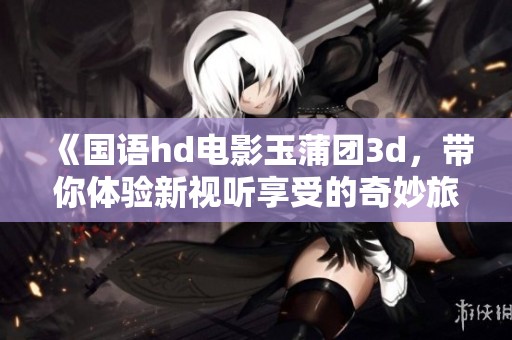 《国语hd电影玉蒲团**，带你体验新视听享受的奇妙旅程》