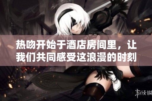热吻开始于酒店房间里，让我们共同感受这浪漫的时刻
