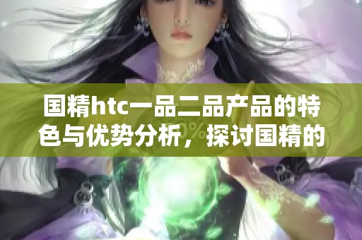 国精htc一品二品产品的特色与优势分析，探讨国精的独特魅力