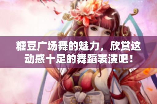 糖豆广场舞的魅力，欣赏这动感十足的舞蹈表演吧！
