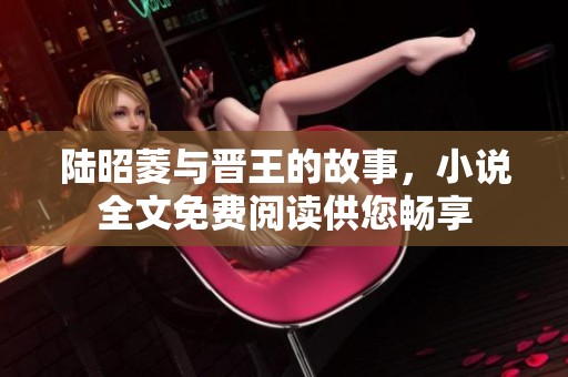 陆昭菱与晋王的故事，小说全文免费阅读供您畅享