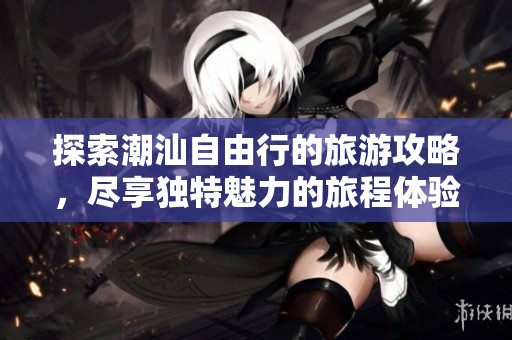 探索潮汕自由行的旅游攻略，尽享独特魅力的旅程体验