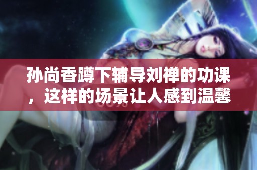 孙尚香蹲下辅导刘禅的功课，这样的场景让人感到温馨与亲切