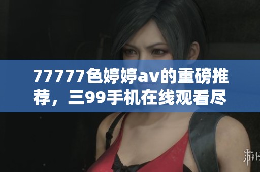 77777色****的重磅推荐，三99手机在线观看尽在这里！