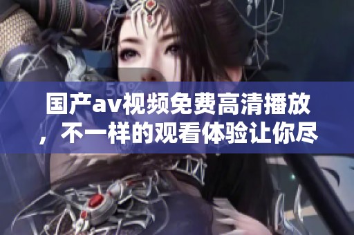 国产**视频免费高清播放，不一样的观看体验让你尽享精彩内容