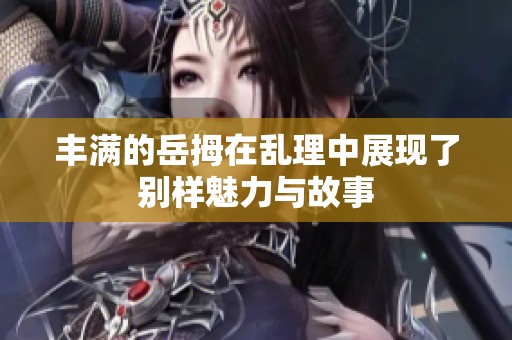 丰满的岳拇在乱理中展现了别样魅力与故事