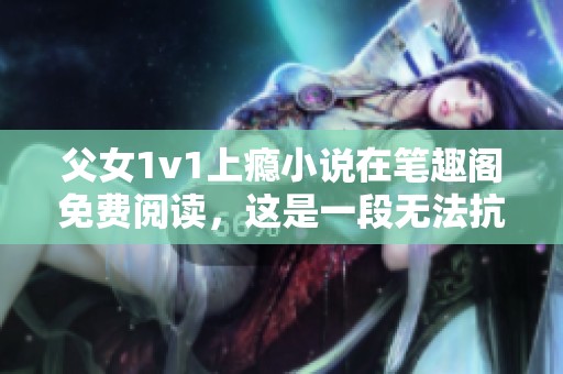 父女1v1上瘾小说在笔趣阁免费阅读，这是一段无法抗拒的情感故事