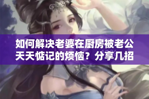 如何解决老婆在厨房被老公天天惦记的烦恼？分享几招有效应对的方法！