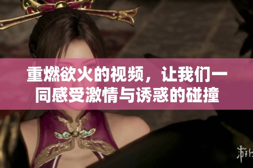 重燃欲火的视频，让我们一同感受激情与诱惑的碰撞