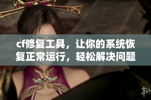 cf修复工具，让你的系统恢复正常运行，轻松解决问题