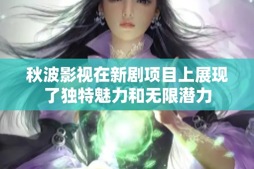 秋波影视在新剧项目上展现了独特魅力和无限潜力
