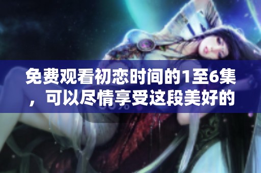 免费观看初恋时间的1至6集，可以尽情享受这段美好的爱情故事！