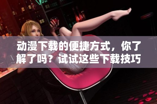 动漫下载的便捷方式，你了解了吗？试试这些下载技巧吧！
