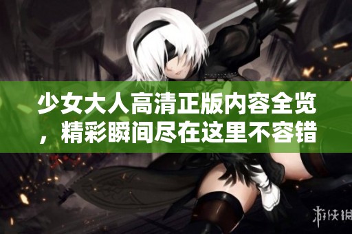 少女大人高清正版内容全览，精彩瞬间尽在这里不容错过