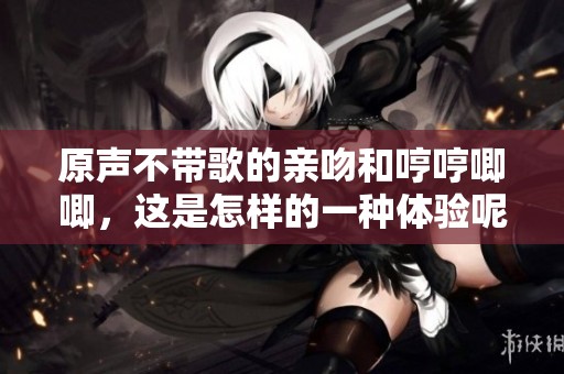 原声不带歌的亲吻和哼哼唧唧，这是怎样的一种体验呢