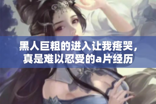 黑人巨粗的进入让我疼哭，真是难以忍受的**经历