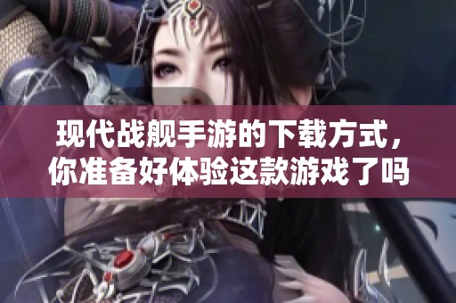 现代战舰手游的下载方式，你准备好体验这款游戏了吗