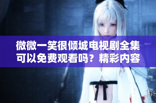 微微一笑很倾城电视剧全集可以免费观看吗？精彩内容尽在这里！