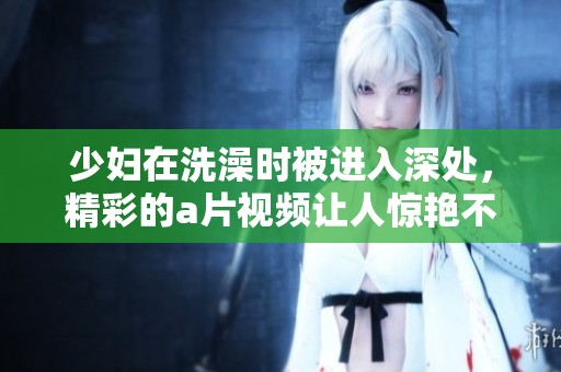 少妇在洗澡时被进入深处，精彩的**视频让人惊艳不已