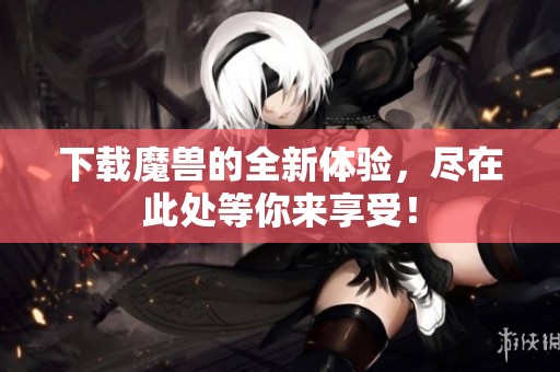 下载魔兽的全新体验，尽在此处等你来享受！