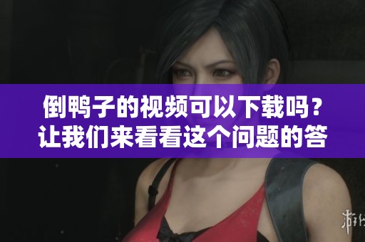 倒鸭子的视频可以下载吗？让我们来看看这个问题的答案。
