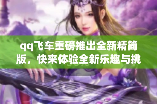 qq飞车重磅推出全新精简版，快来体验全新乐趣与挑战吧