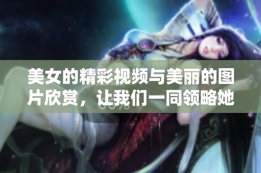 美女的精彩视频与美丽的图片欣赏，让我们一同领略她们的魅力风采