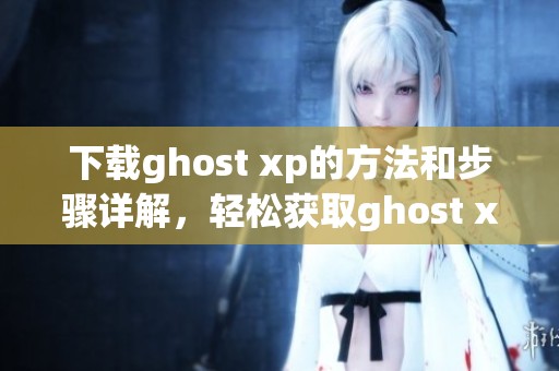 下载ghost xp的方法和步骤详解，轻松获取ghost xp最新版本