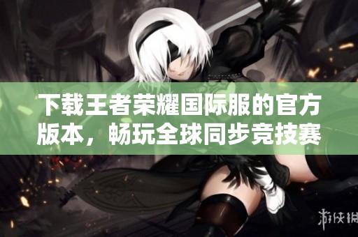 下载王者荣耀国际服的官方版本，畅玩全球同步竞技赛事游戏体验